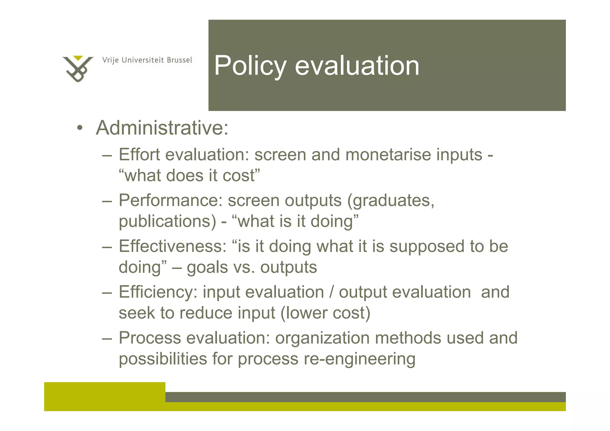 Policy evaluation
• Administrative:
– Effort evaluation: screen and monetarise inputs -
“what does it cost”
– Performance: screen outputs (graduates,
publications) - “what is it doing”
– Effectiveness: “is it doing what it is supposed to be
doing” – goals vs. outputs
– Efficiency: input evaluation / output evaluation and
seek to reduce input (lower cost)
– Process evaluation: organization methods used and
possibilities for process re-engineering
 