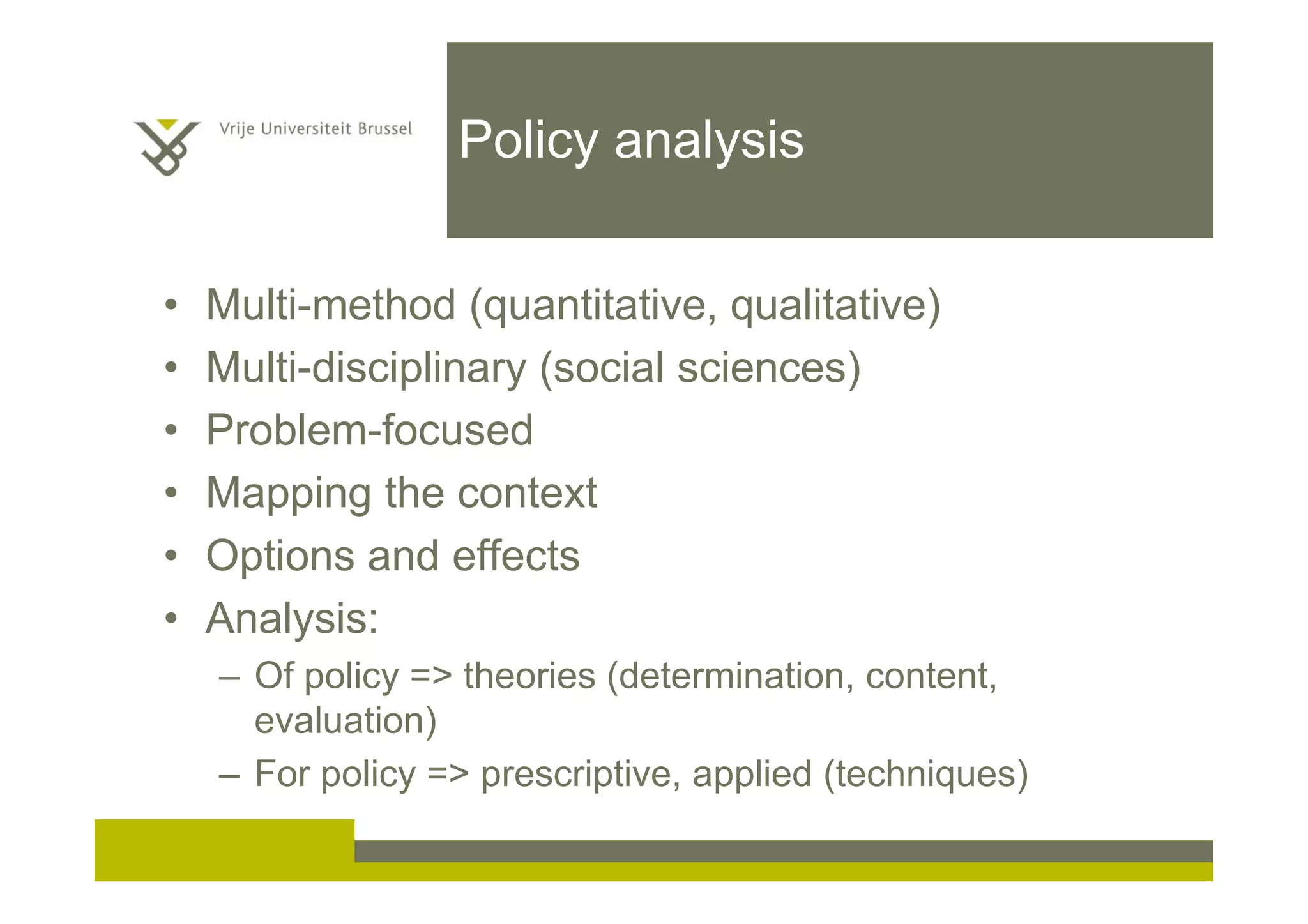 Policy analysis
• Multi-method (quantitative, qualitative)
• Multi-disciplinary (social sciences)
• Problem-focused
• Mapping the context
• Options and effects
• Analysis:
– Of policy => theories (determination, content,
evaluation)
– For policy => prescriptive, applied (techniques)
 