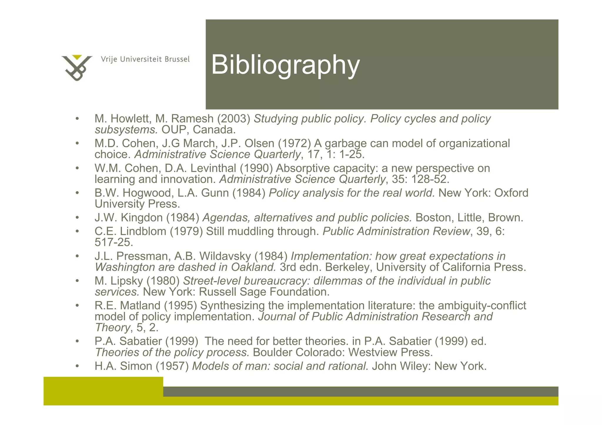 Bibliography
• M. Howlett, M. Ramesh (2003) Studying public policy. Policy cycles and policy
subsystems. OUP, Canada.
• M.D. Cohen, J.G March, J.P. Olsen (1972) A garbage can model of organizational
choice. Administrative Science Quarterly, 17, 1: 1-25.
• W.M. Cohen, D.A. Levinthal (1990) Absorptive capacity: a new perspective on
learning and innovation. Administrative Science Quarterly, 35: 128-52.
• B.W. Hogwood, L.A. Gunn (1984) Policy analysis for the real world. New York: Oxford
University Press.
• J.W. Kingdon (1984) Agendas, alternatives and public policies. Boston, Little, Brown.
• C.E. Lindblom (1979) Still muddling through. Public Administration Review, 39, 6:
517-25.
• J.L. Pressman, A.B. Wildavsky (1984) Implementation: how great expectations in
Washington are dashed in Oakland. 3rd edn. Berkeley, University of California Press.
• M. Lipsky (1980) Street-level bureaucracy: dilemmas of the individual in public
services. New York: Russell Sage Foundation.
• R.E. Matland (1995) Synthesizing the implementation literature: the ambiguity-conflict
model of policy implementation. Journal of Public Administration Research and
Theory, 5, 2.
• P.A. Sabatier (1999) The need for better theories. in P.A. Sabatier (1999) ed.
Theories of the policy process. Boulder Colorado: Westview Press.
• H.A. Simon (1957) Models of man: social and rational. John Wiley: New York.
 
