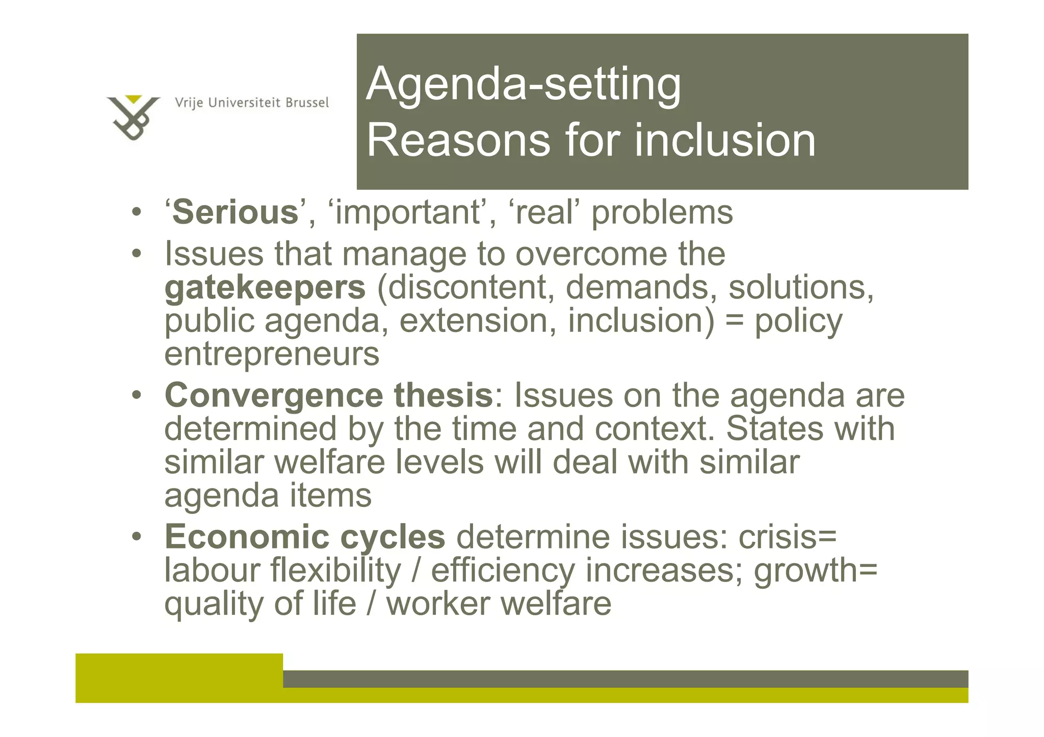 Agenda-setting
Reasons for inclusion
• ‘Serious’, ‘important’, ‘real’ problems
• Issues that manage to overcome the
gatekeepers (discontent, demands, solutions,
public agenda, extension, inclusion) = policy
entrepreneurs
• Convergence thesis: Issues on the agenda are
determined by the time and context. States with
similar welfare levels will deal with similar
agenda items
• Economic cycles determine issues: crisis=
labour flexibility / efficiency increases; growth=
quality of life / worker welfare
 