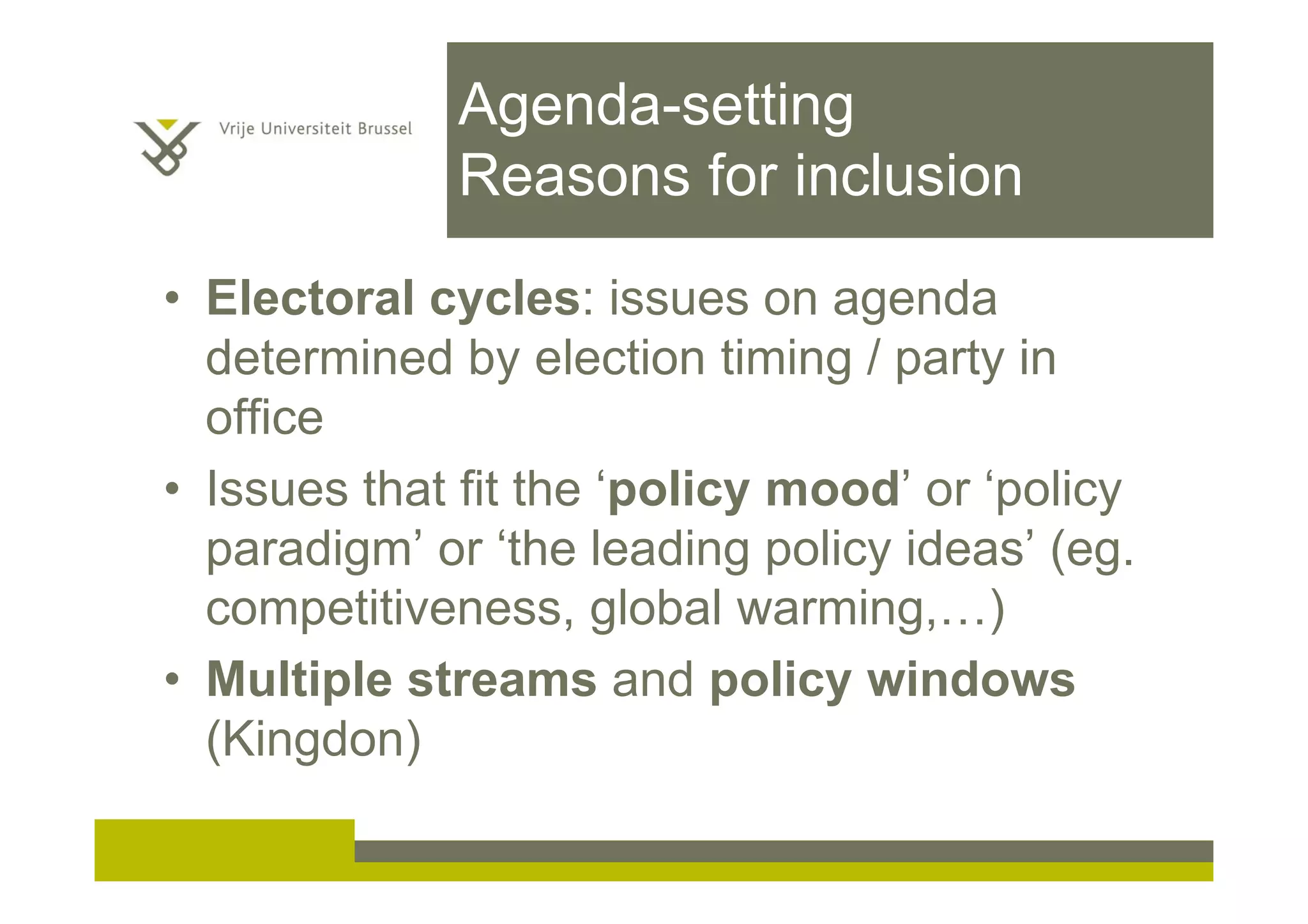 Agenda-setting
Reasons for inclusion
• Electoral cycles: issues on agenda
determined by election timing / party in
office
• Issues that fit the ‘policy mood’ or ‘policy
paradigm’ or ‘the leading policy ideas’ (eg.
competitiveness, global warming,…)
• Multiple streams and policy windows
(Kingdon)
 