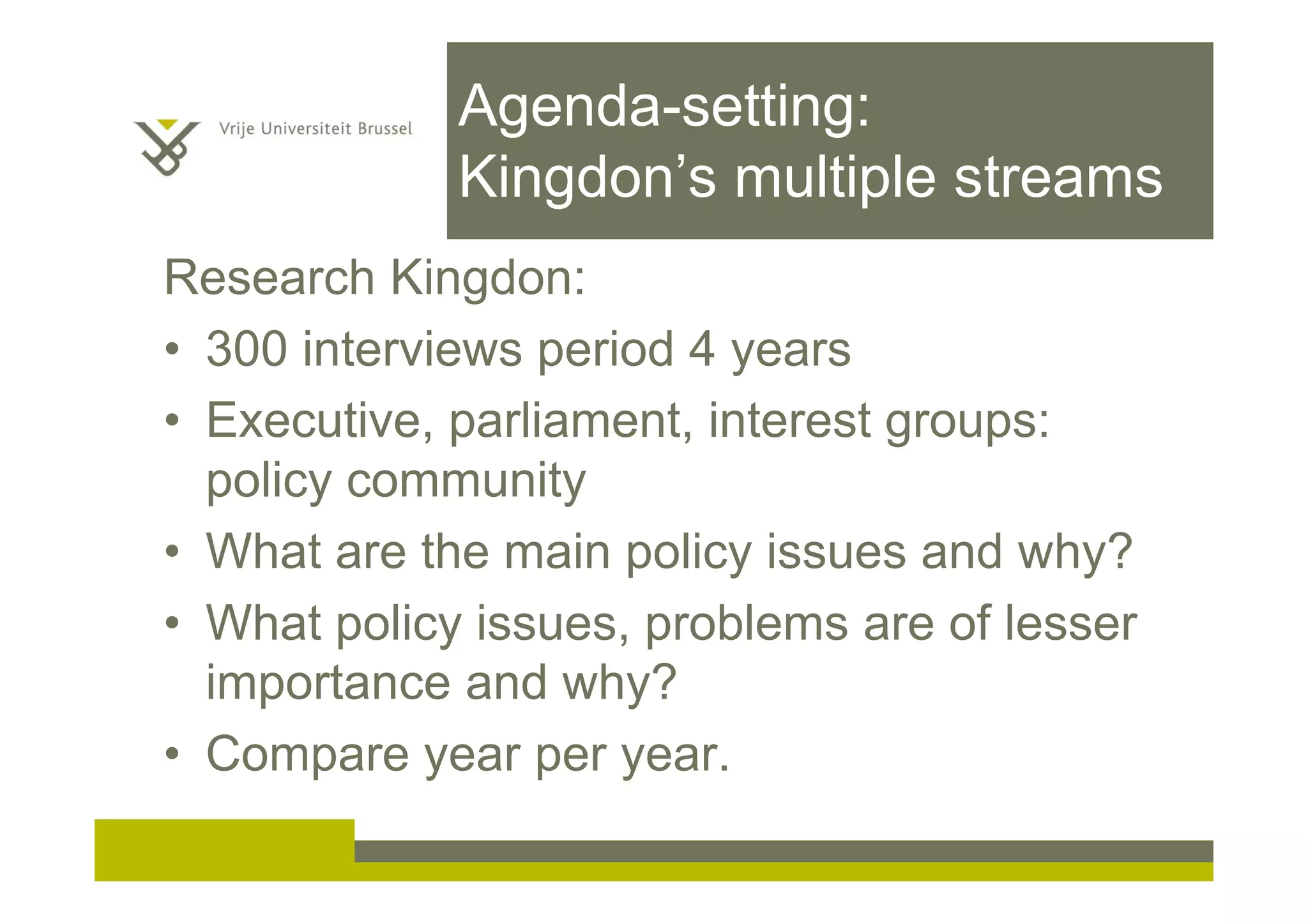 Agenda-setting:
Kingdon’s multiple streams
Research Kingdon:
• 300 interviews period 4 years
• Executive, parliament, interest groups:
policy community
• What are the main policy issues and why?
• What policy issues, problems are of lesser
importance and why?
• Compare year per year.
 