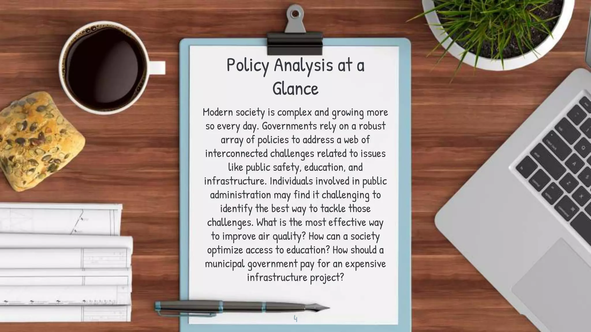 Policy Analysis at a
Glance
Modern society is complex and growing more
so every day. Governments rely on a robust
array of policies to address a web of
interconnected challenges related to issues
like public safety, education, and
infrastructure. Individuals involved in public
administration may find it challenging to
identify the best way to tackle those
challenges. What is the most effective way
to improve air quality? How can a society
optimize access to education? How should a
municipal government pay for an expensive
infrastructure project?
4
 