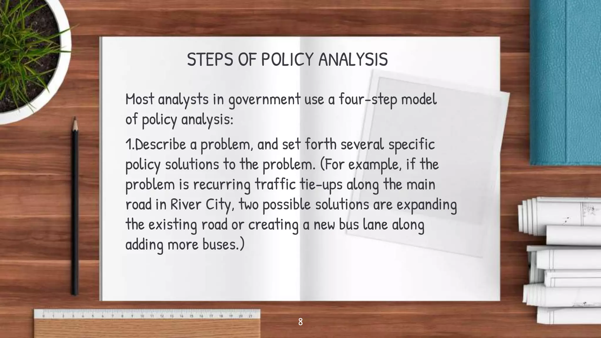 STEPS OF POLICY ANALYSIS
Most analysts in government use a four-step model
of policy analysis:
1.Describe a problem, and set forth several specific
policy solutions to the problem. (For example, if the
problem is recurring traffic tie-ups along the main
road in River City, two possible solutions are expanding
the existing road or creating a new bus lane along
adding more buses.)
8
 