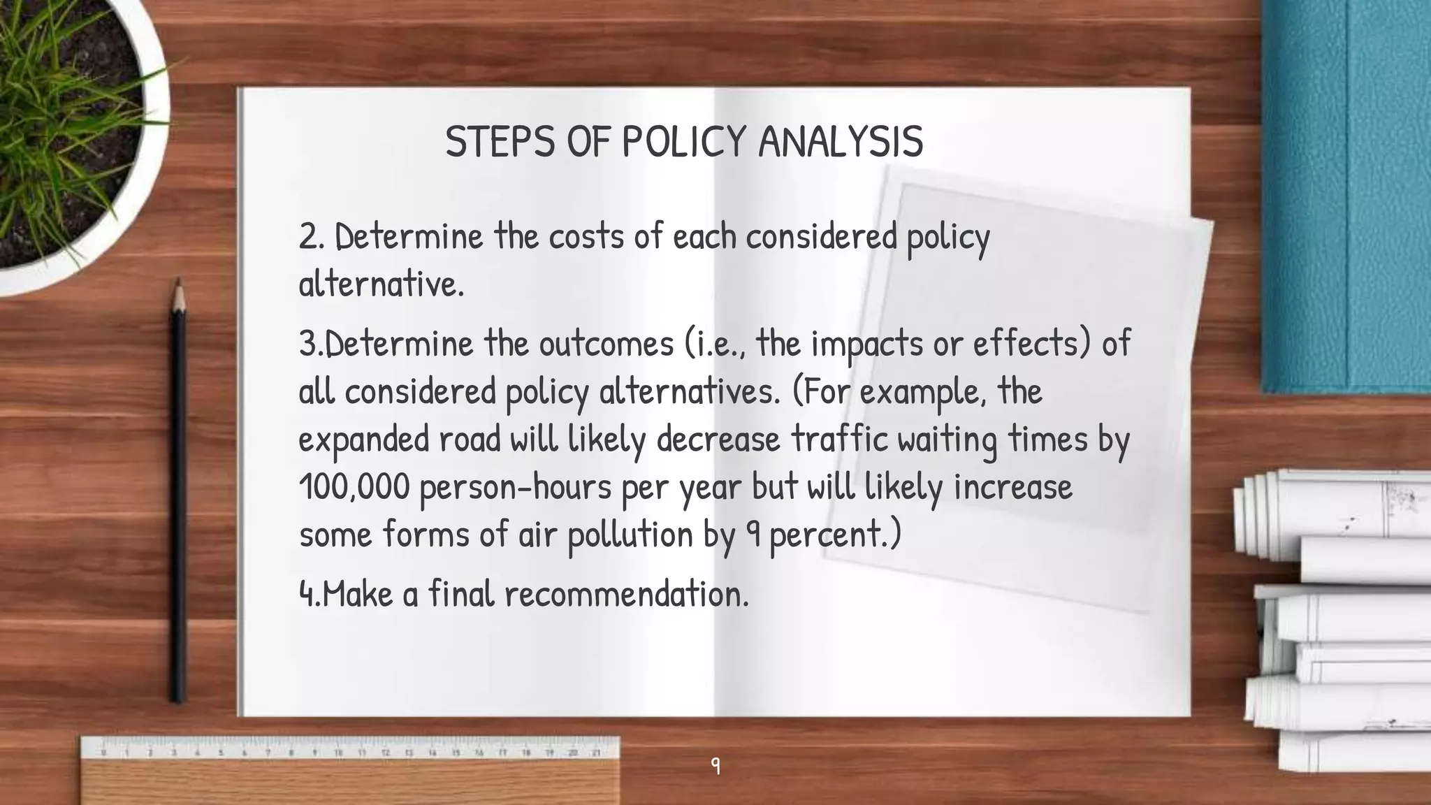 STEPS OF POLICY ANALYSIS
2. Determine the costs of each considered policy
alternative.
3.Determine the outcomes (i.e., the impacts or effects) of
all considered policy alternatives. (For example, the
expanded road will likely decrease traffic waiting times by
100,000 person-hours per year but will likely increase
some forms of air pollution by 9 percent.)
4.Make a final recommendation.
9
 