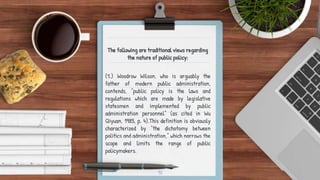 The following are traditional views regarding
the nature of public policy:
(1.) Woodrow Wilson, who is arguably the
father of modern public administration,
contends, “public policy is the laws and
regulations which are made by legislative
statesmen and implemented by public
administration personnel” (as cited in Wu
Qiyuan, 1985, p. 4).This definition is obviously
characterized by “the dichotomy between
politics and administration,” which narrows the
scope and limits the range of public
policymakers.
10
 