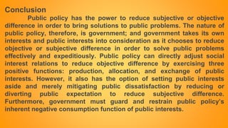Conclusion
Public policy has the power to reduce subjective or objective
difference in order to bring solutions to public problems. The nature of
public policy, therefore, is government; and government takes its own
interests and public interests into consideration as it chooses to reduce
objective or subjective difference in order to solve public problems
effectively and expeditiously. Public policy can directly adjust social
interest relations to reduce objective difference by exercising three
positive functions: production, allocation, and exchange of public
interests. However, it also has the option of setting public interests
aside and merely mitigating public dissatisfaction by reducing or
diverting public expectation to reduce subjective difference.
Furthermore, government must guard and restrain public policy’s
inherent negative consumption function of public interests.
 