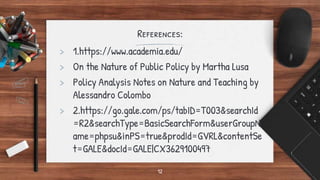 References:
> 1.https://www.academia.edu/
> On the Nature of Public Policy by Martha Lusa
> Policy Analysis Notes on Nature and Teaching by
Alessandro Colombo
> 2.https://go.gale.com/ps/tabID=T003&searchId
=R2&searchType=BasicSearchForm&userGroupN
ame=phpsu&inPS=true&prodId=GVRL&contentSe
t=GALE&docId=GALE|CX3629100497
12
 