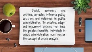 Social, economic, and
political variables influence policy
decisions and outcomes in public
administration. To develop, adopt,
and implement policies that have
the greatest benefits, individuals in
public administration must master
the concept of policy analysis.
 