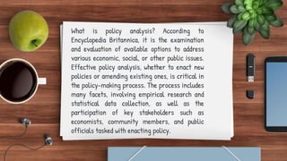 What is policy analysis? According to
Encyclopedia Britannica, it is the examination
and evaluation of available options to address
various economic, social, or other public issues.
Effective policy analysis, whether to enact new
policies or amending existing ones, is critical in
the policy-making process. The process includes
many facets, involving empirical research and
statistical data collection, as well as the
participation of key stakeholders such as
economists, community members, and public
officials tasked with enacting policy.
 