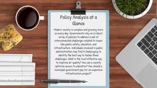 Policy Analysis at a
Glance
Modern society is complex and growing more
so every day. Governments rely on a robust
array of policies to address a web of
interconnected challenges related to issues
like public safety, education, and
infrastructure. Individuals involved in public
administration may find it challenging to
identify the best way to tackle those
challenges. What is the most effective way
to improve air quality? How can a society
optimize access to education? How should a
municipal government pay for an expensive
infrastructure project?
4
 