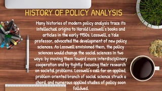 HISTORY OF POLICY ANALYSIS
Many histories of modern policy analysis trace its
intellectual origins to Harold Lasswell's books and
articles in the early 1950s. Lasswell, a Yale
professor, advocated the development of new policy
sciences. As Lasswell envisioned them, the policy
sciences would change the social sciences in two
ways: by moving them toward more interdisciplinary
cooperation and by tightly focusing their research
on societal problems. Lasswell's call for an applied,
problem oriented branch of social science struck a
chord, and numerous applied studies of policy soon
followed.
6
 