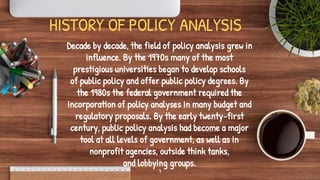 HISTORY OF POLICY ANALYSIS
Decade by decade, the field of policy analysis grew in
influence. By the 1970s many of the most
prestigious universities began to develop schools
of public policy and offer public policy degrees. By
the 1980s the federal government required the
incorporation of policy analyses in many budget and
regulatory proposals. By the early twenty-first
century, public policy analysis had become a major
tool at all levels of government, as well as in
nonprofit agencies, outside think tanks,
and lobbying groups.
7
 