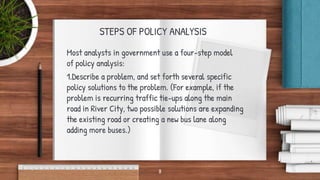 STEPS OF POLICY ANALYSIS
Most analysts in government use a four-step model
of policy analysis:
1.Describe a problem, and set forth several specific
policy solutions to the problem. (For example, if the
problem is recurring traffic tie-ups along the main
road in River City, two possible solutions are expanding
the existing road or creating a new bus lane along
adding more buses.)
8
 