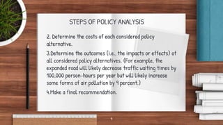 STEPS OF POLICY ANALYSIS
2. Determine the costs of each considered policy
alternative.
3.Determine the outcomes (i.e., the impacts or effects) of
all considered policy alternatives. (For example, the
expanded road will likely decrease traffic waiting times by
100,000 person-hours per year but will likely increase
some forms of air pollution by 9 percent.)
4.Make a final recommendation.
9
 