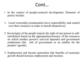 Cont…
• In the context of people-centered development, Elements of
justice include:
1. Local ownership (communities have responsibility and control
over their resources in order to benefit themselves)
2. Sovereignty of the people (rejects the right of one person to self-
enrichment based on the appropriation/misuse/ of the resources
on which another person’s survival depends) and government
enablement (the role of government as an enabler for the
peoples’ agenda)
3. Employment and income generation (the benefits of economic
growth should increase employment and income).
 