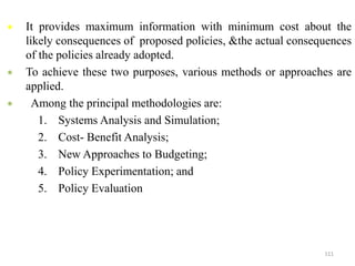  It provides maximum information with minimum cost about the
likely consequences of proposed policies, &the actual consequences
of the policies already adopted.
 To achieve these two purposes, various methods or approaches are
applied.
 Among the principal methodologies are:
1. Systems Analysis and Simulation;
2. Cost- Benefit Analysis;
3. New Approaches to Budgeting;
4. Policy Experimentation; and
5. Policy Evaluation
111
 