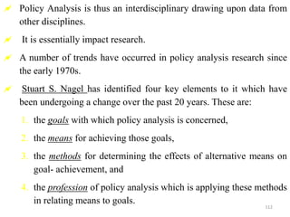  Policy Analysis is thus an interdisciplinary drawing upon data from
other disciplines.
 It is essentially impact research.
 A number of trends have occurred in policy analysis research since
the early 1970s.
 Stuart S. Nagel has identified four key elements to it which have
been undergoing a change over the past 20 years. These are:
1. the goals with which policy analysis is concerned,
2. the means for achieving those goals,
3. the methods for determining the effects of alternative means on
goal- achievement, and
4. the profession of policy analysis which is applying these methods
in relating means to goals.
112
 