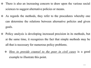  There is also an increasing concern to draw upon the various social
sciences to suggest alternative policies or means.
 As regards the methods, they refer to the procedures whereby one
can determine the relations between alternative policies and given
goals.
 Policy analysis is developing increased precision in its methods, but
at the same time, it recognizes the fact that simple methods may be
all that is necessary for numerous policy problems.
 How to provide counsel to the poor in civil cases is a good
example to illustrate this point.
114
 