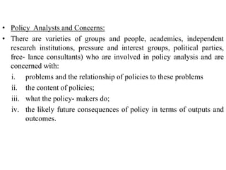 • Policy Analysts and Concerns:
• There are varieties of groups and people, academics, independent
research institutions, pressure and interest groups, political parties,
free- lance consultants) who are involved in policy analysis and are
concerned with:
i. problems and the relationship of policies to these problems
ii. the content of policies;
iii. what the policy- makers do;
iv. the likely future consequences of policy in terms of outputs and
outcomes.
116
 