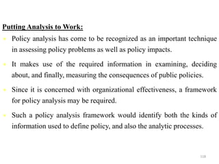 Putting Analysis to Work:
 Policy analysis has come to be recognized as an important technique
in assessing policy problems as well as policy impacts.
 It makes use of the required information in examining, deciding
about, and finally, measuring the consequences of public policies.
 Since it is concerned with organizational effectiveness, a framework
for policy analysis may be required.
 Such a policy analysis framework would identify both the kinds of
information used to define policy, and also the analytic processes.
118
 