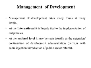 Management of Development
• Management of development takes many forms at many
levels.
• At the International it is largely tied to the implementation of
aid policies.
• At the national level it may be seen broadly as the extension/
continuation of development administration (perhaps with
some injection/introduction of public sector reform).
 