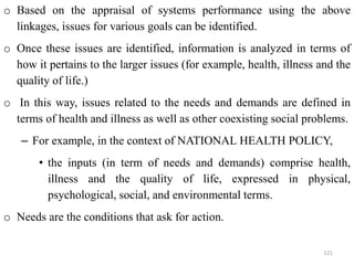 o Based on the appraisal of systems performance using the above
linkages, issues for various goals can be identified.
o Once these issues are identified, information is analyzed in terms of
how it pertains to the larger issues (for example, health, illness and the
quality of life.)
o In this way, issues related to the needs and demands are defined in
terms of health and illness as well as other coexisting social problems.
– For example, in the context of NATIONAL HEALTH POLICY,
• the inputs (in term of needs and demands) comprise health,
illness and the quality of life, expressed in physical,
psychological, social, and environmental terms.
o Needs are the conditions that ask for action.
121
 