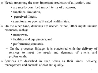 o Needs are among the most important predictors of utilization, and
• are mostly described in such terms of diagnosis,
• functional limitation,
• perceived illness,
• symptoms, or poor self- rated health status.
o On the other hand, demands are needed or not. Other inputs include
resources, such as
• manpower,
• facilities and equipments, and
• performance standards.
– On the processes linkage, it is concerned with the delivery of
services to meet the needs and demands of clients and
professionals.
o Services are described in such terms as their kinds, delivery,
management and controls of cost and quality.
122
 