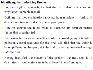 Identifying the Underlying Problem:
 For an analytical approach, the first step is to identify whether and
why there is a problem at all.
 Defining the problem involves moving from mundane (ordinary)
descriptions to a more abstract, conceptual plane.
 Here an attempt should be made to diagnose the form of market
failure that is confronted.
 For example, an environmentalist who is investigating alternative
pollution control measures for the river will find that the water is
being polluted by dumping of industrial wastes and untreated sewage
into the river.
 Having identified the context of the problem the next step is to
determine what objectives are to be achieved in confronting it.
124
 