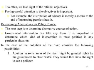  Too often, we lose sight of the rational objectives.
 Paying careful attention to the objectives is important.
 For example, the distribution of doctors is merely a means to the
end of improving people’s health.
Determining Alternatives for Policy Choice:
 The next step is to determine alternative courses of action.
 Government intervention can take any form. It is important to
determine which kind of intervention is most positive in any
particular situation.
In the case of the pollution of the river, consider the following
possibilities:
1. Abutters in some areas of the river might be granted rights by
the government to clean water. They would then have the right
to sue a polluter.
125
 