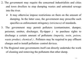 2. The government may require the concerned industrialists and cities
and town dwellers to stop dumping wastes and untreated sewage
into the river.
 It may otherwise impose restrictions on them on the amount of
dumping. In the latter case, the government may prescribe such
specifics as enforcement stringency (strictness) of standards.
3. The government may permit polluters (contaminator, dumper,
poisoner, emitter, discharger, fly-tipper ) to purchase rights to
discharge a certain amount of pollutants (impurity, toxin, poison,
waste product, chemical ) . Polluters may be required to pay effluent
charges and to install pollution- control devices.
4. The Regional state governments itself can directly undertake the work
of cleaning and removing the pollutants that other dump.
126
 