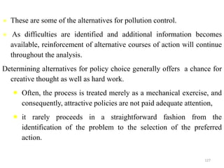  These are some of the alternatives for pollution control.
 As difficulties are identified and additional information becomes
available, reinforcement of alternative courses of action will continue
throughout the analysis.
Determining alternatives for policy choice generally offers a chance for
creative thought as well as hard work.
 Often, the process is treated merely as a mechanical exercise, and
consequently, attractive policies are not paid adequate attention,
 it rarely proceeds in a straightforward fashion from the
identification of the problem to the selection of the preferred
action.
127
 