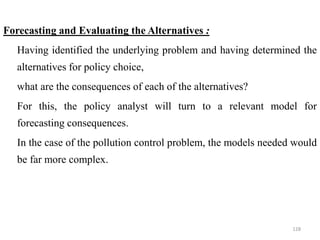 Forecasting and Evaluating the Alternatives :
 Having identified the underlying problem and having determined the
alternatives for policy choice,
 what are the consequences of each of the alternatives?
 For this, the policy analyst will turn to a relevant model for
forecasting consequences.
 In the case of the pollution control problem, the models needed would
be far more complex.
128
 