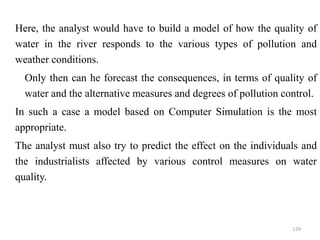  Here, the analyst would have to build a model of how the quality of
water in the river responds to the various types of pollution and
weather conditions.
 Only then can he forecast the consequences, in terms of quality of
water and the alternative measures and degrees of pollution control.
 In such a case a model based on Computer Simulation is the most
appropriate.
 The analyst must also try to predict the effect on the individuals and
the industrialists affected by various control measures on water
quality.
129
 
