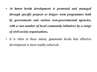 • At lower levels development is promoted and managed
through specific projects or longer- term programmes both
by governments and various non-governmental agencies,
with a vast number of local community initiatives by a range
of civil society organizations.
• It is often at these micro, grassroots levels that effective
development is most readily achieved.
 