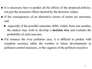  It is necessary here to predict all the effects of the proposed policies,
not just the economic effects desired by the decision- maker.
 If the consequences of an alternative course of action are uncertain,
and
 especially if the possible outcomes differ widely from one another,
the analyst may wish to develop a decision tree and evaluate the
probability of each outcome.
 For instance the river pollution case, it is difficult to predict with
complete accuracy either the weather or future developments in
pollution control measures, or the vagaries of the political executive.
130
 