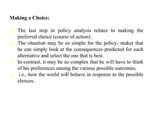 Making a Choice:
 The last step in policy analysis relates to making the
preferred choice (course of action).
 The situation may be so simple for the policy- maker that
he can simply look at the consequences predicted for each
alternative and select the one that is best.
 In contrast, it may be so complex that he will have to think
of his preferences among the various possible outcomes,
 i.e., how the world will behave in response to the possible
choices.
 
