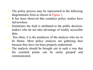 The policy process may be represented in the following
diagrammatic form as shown in Figure 1.
 It has been observed that countless policy studies have
led nowhere.
 Sometimes the fault is attributed to the public decision-
makers who do not take advantage of readily accessible
data.
 Too often, it is the producers of the analysis who are to
be blame. Most policy analyses are gathering dust
because they have not been properly understood.
 The analysis should be brought out in such a way that
the essential points can be easily grasped and
communicated.
 