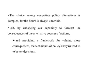 • The choice among competing policy alternatives is
complex, for the future is always uncertain.
• But, by enhancing our capability to forecast the
consequences of the alternative courses of actions,
 and providing a framework for valuing those
consequences, the techniques of policy analysis lead us
to better decisions.
 