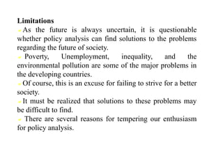 Limitations
As the future is always uncertain, it is questionable
whether policy analysis can find solutions to the problems
regarding the future of society.
 Poverty, Unemployment, inequality, and the
environmental pollution are some of the major problems in
the developing countries.
Of course, this is an excuse for failing to strive for a better
society.
It must be realized that solutions to these problems may
be difficult to find.
 There are several reasons for tempering our enthusiasm
for policy analysis.
 