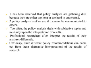  It has been observed that policy analyses are gathering dust
because they are either too long or too hard to understand.
 A policy analysis is of no use if it cannot be communicated to
others.
 Too often, the policy analysis deals with subjective topics and
must rely upon the interpretation of results.
 Professional researchers often interpret the results of their
analyses differently.
 Obviously, quite different policy recommendations can come
out from these alternative interpretations of the results of
research.
 