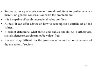 • Secondly, policy analysis cannot provide solutions to problems when
there is no general consensus on what the problems are.
• It is incapable of resolving societal value conflicts.
• At best, it can offer advice on how to accomplish a certain set of end
values.
• It cannot determine what those end values should be. Furthermore,
social science research cannot be value- free.
• It is also very difficult for the government to cure all or even most of
the maladies of society.
136
 