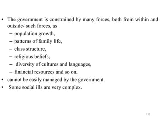 • The government is constrained by many forces, both from within and
outside- such forces, as
– population growth,
– patterns of family life,
– class structure,
– religious beliefs,
– diversity of cultures and languages,
– financial resources and so on,
• cannot be easily managed by the government.
• Some social ills are very complex.
137
 
