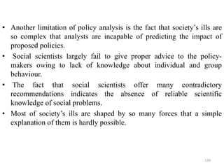 • Another limitation of policy analysis is the fact that society’s ills are
so complex that analysts are incapable of predicting the impact of
proposed policies.
• Social scientists largely fail to give proper advice to the policy-
makers owing to lack of knowledge about individual and group
behaviour.
• The fact that social scientists offer many contradictory
recommendations indicates the absence of reliable scientific
knowledge of social problems.
• Most of society’s ills are shaped by so many forces that a simple
explanation of them is hardly possible.
139
 