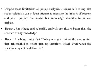 • Despite these limitations on policy analysis, it seems safe to say that
social scientists can at least attempt to measure the impact of present
and past policies and make this knowledge available to policy-
makers.
• Reason, knowledge and scientific analysis are always better than the
absence of any knowledge.
• Robert Lineberry notes that “Policy analysis rest on the assumption
that information is better than no questions asked, even when the
answers may not be definitive.”
140
 