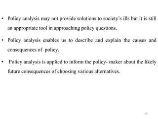 • Policy analysis may not provide solutions to society’s ills but it is still
an appropriate tool in approaching policy questions.
• Policy analysis enables us to describe and explain the causes and
consequences of policy.
• Policy analysis is applied to inform the policy- maker about the likely
future consequences of choosing various alternatives.
141
 