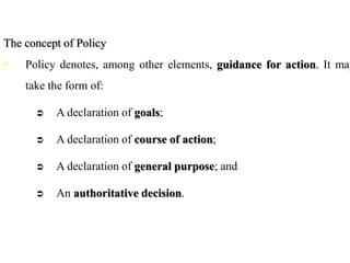 The concept of Policy
• Policy denotes, among other elements, guidance for action. It may
take the form of:
 A declaration of goals;
 A declaration of course of action;
 A declaration of general purpose; and
 An authoritative decision.
 