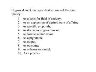 Hogwood and Gunn specified ten uses of the term
‘policy’:
1. As a label for field of activity;
2. As an expression of desired state of affairs;
3. As specific proposals;
4. As decisions of government;
5. As formal authorization
6. As a prgramme;
7. As output;
8. As outcome;
9. As a theory or model;
10. As a process.
 