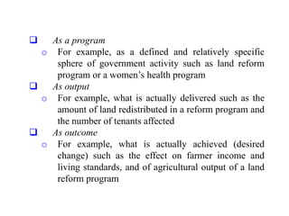  As a program
o For example, as a defined and relatively specific
sphere of government activity such as land reform
program or a women’s health program
 As output
o For example, what is actually delivered such as the
amount of land redistributed in a reform program and
the number of tenants affected
 As outcome
o For example, what is actually achieved (desired
change) such as the effect on farmer income and
living standards, and of agricultural output of a land
reform program
 