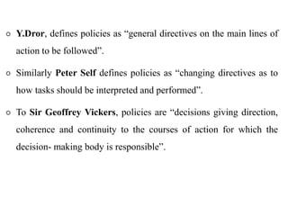 Y.Dror, defines policies as “general directives on the main lines of
action to be followed”.
 Similarly Peter Self defines policies as “changing directives as to
how tasks should be interpreted and performed”.
 To Sir Geoffrey Vickers, policies are “decisions giving direction,
coherence and continuity to the courses of action for which the
decision- making body is responsible”.
 